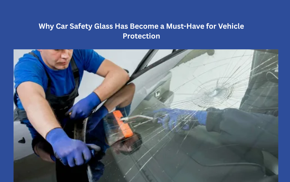Why Car Safety Glass Has Become a Must-Have for Vehicle Protection
